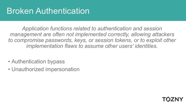 Broken Authentication
Application functions related to authentication and session
management are often not implemented correctly, allowing attackers
to compromise passwords, keys, or session tokens, or to exploit other
implementation flaws to assume other users' identities.
• Authentication bypass
• Unauthorized impersonation
