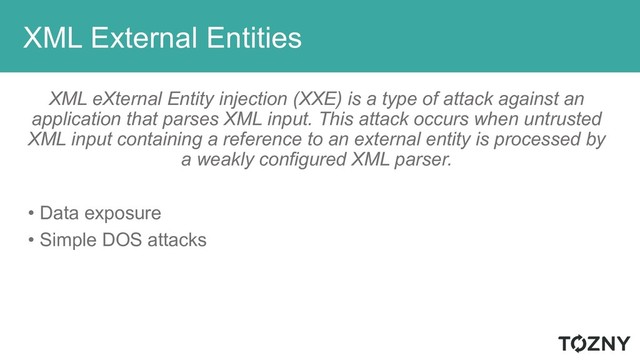 XML External Entities
XML eXternal Entity injection (XXE) is a type of attack against an
application that parses XML input. This attack occurs when untrusted
XML input containing a reference to an external entity is processed by
a weakly configured XML parser.
• Data exposure
• Simple DOS attacks
