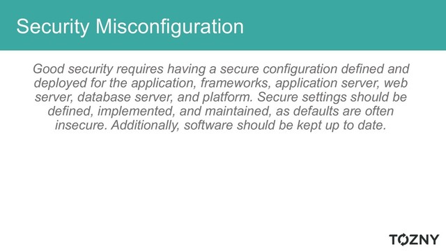 Security Misconfiguration
Good security requires having a secure configuration defined and
deployed for the application, frameworks, application server, web
server, database server, and platform. Secure settings should be
defined, implemented, and maintained, as defaults are often
insecure. Additionally, software should be kept up to date.
