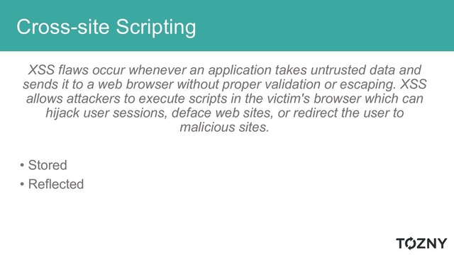 Cross-site Scripting
XSS flaws occur whenever an application takes untrusted data and
sends it to a web browser without proper validation or escaping. XSS
allows attackers to execute scripts in the victim's browser which can
hijack user sessions, deface web sites, or redirect the user to
malicious sites.
• Stored
• Reflected
