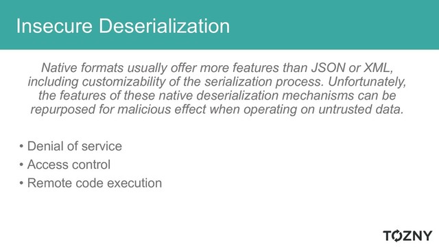 Insecure Deserialization
Native formats usually offer more features than JSON or XML,
including customizability of the serialization process. Unfortunately,
the features of these native deserialization mechanisms can be
repurposed for malicious effect when operating on untrusted data.
• Denial of service
• Access control
• Remote code execution
