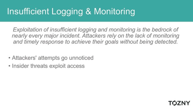 Insufficient Logging & Monitoring
Exploitation of insufficient logging and monitoring is the bedrock of
nearly every major incident. Attackers rely on the lack of monitoring
and timely response to achieve their goals without being detected.
• Attackers' attempts go unnoticed
• Insider threats exploit access
