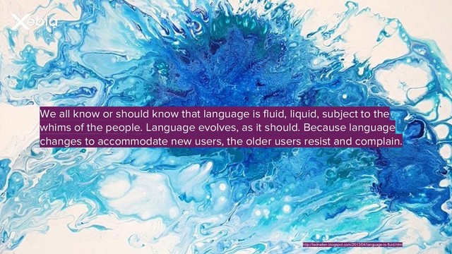 We all know or should know that language is fluid, liquid, subject to the
whims of the people. Language evolves, as it should. Because language
changes to accommodate new users, the older users resist and complain.
http://tednellen.blogspot.com/2013/04/language-is-fluid.html
