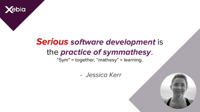 Serious software development is
the practice of symmathesy.
“Sym” = together, “mathesy” = learning.
- Jessica Kerr

