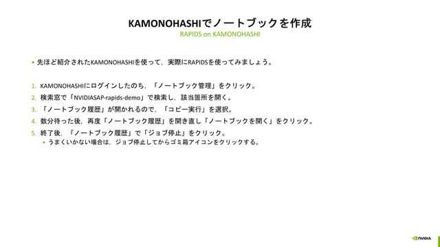 KAMONOHASHIでノートブックを作成
RAPIDS on KAMONOHASHI
• 先ほど紹介されたKAMONOHASHIを使って，実際にRAPIDSを使ってみましょう。
1. KAMONOHASHIにログインしたのち，「ノートブック管理」をクリック。
2. 検索窓で「NVIDIASAP-rapids-demo」で検索し，該当箇所を開く。
3. 「ノートブック履歴」が開かれるので，「コピー実行」を選択。
4. 数分待った後，再度「ノートブック履歴」を開き直し「ノートブックを開く」をクリック。
5. 終了後，「ノートブック履歴」で「ジョブ停止」をクリック。
• うまくいかない場合は，ジョブ停止してからゴミ箱アイコンをクリックする。
