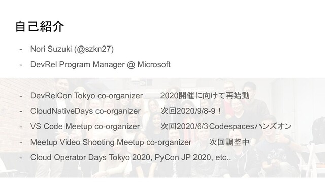 自己紹介
- Nori Suzuki (@szkn27)
- DevRel Program Manager @ Microsoft
- DevRelCon Tokyo co-organizer 2020開催に向けて再始動
- CloudNativeDays co-organizer 次回2020/9/8-9！
- VS Code Meetup co-organizer 次回2020/6/3Codespacesハンズオン
- Meetup Video Shooting Meetup co-organizer 次回調整中
- Cloud Operator Days Tokyo 2020, PyCon JP 2020, etc..
