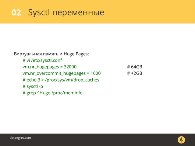 Sysctl переменные
02
dataegret.com
Виртуальная память и Huge Pages:
# vi /etc/sysctl.conf
vm.nr_hugepages = 32000 # 64GB
vm.nr_overcommit_hugepages = 1000 # +2GB
# echo 3 > /proc/sys/vm/drop_caches
# sysctl -p
# grep ^Huge /proc/meminfo

