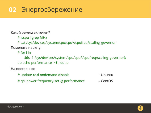 Энергосбережение
02
dataegret.com
Какой режим включен?
# lscpu |grep MHz
# cat /sys/devices/system/cpu/cpu*/cpufreq/scaling_governor
Поменять на лету:
# for i in
$(ls -1 /sys/devices/system/cpu/cpu*/cpufreq/scaling_governor);
do echo performance > $i; done
На постоянно:
# update-rc.d ondemand disable – Ubuntu
# cpupower frequency-set -g performance – CentOS
