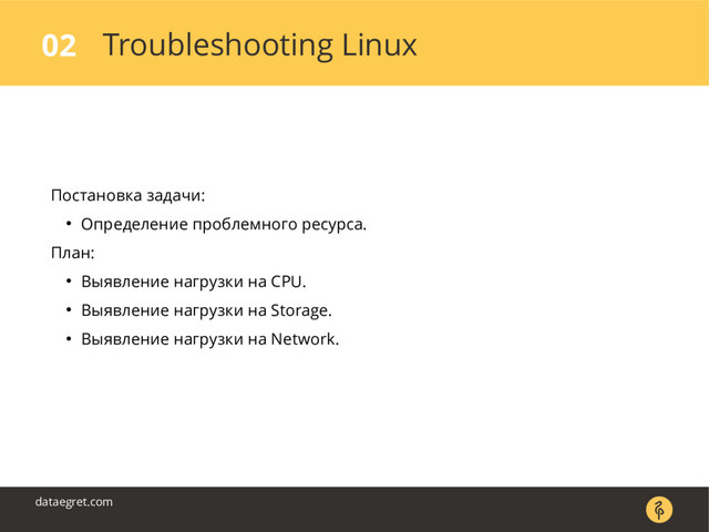 Troubleshooting Linux
02
dataegret.com
Постановка задачи:
● Определение проблемного ресурса.
План:
● Выявление нагрузки на CPU.
● Выявление нагрузки на Storage.
● Выявление нагрузки на Network.
