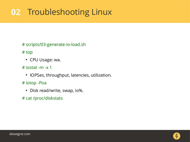 Troubleshooting Linux
02
dataegret.com
# scripts/03-generate-io-load.sh
# top
● CPU Usage: wa.
# iostat -m -x 1
● IOPSes, throughput, latencies, utilization.
# iotop -Poa
● Disk read/write, swap, io%.
# cat /proc/diskstats
