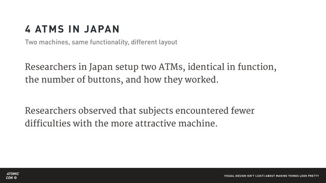 ATOMIC
CON VISUAL DESIGN ISN'T (JUST) ABOUT MAKING THINGS LOOK PRETTY
4 ATMS IN JAPAN
Two machines, same functionality, different layout
Researchers in Japan setup two ATMs, identical in function,
the number of buttons, and how they worked.

Researchers observed that subjects encountered fewer
difficulties with the more attractive machine.
