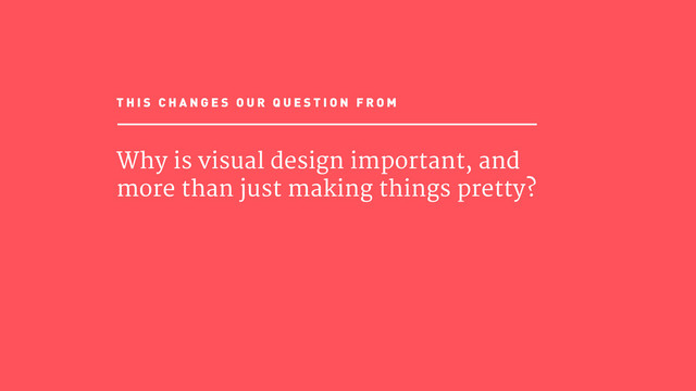 Why is visual design important, and
more than just making things pretty?
T H I S C H A N G E S O U R Q U E S T I O N F R O M
