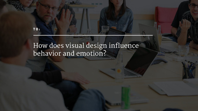 How does visual design influence
behavior and emotion?
T O :
