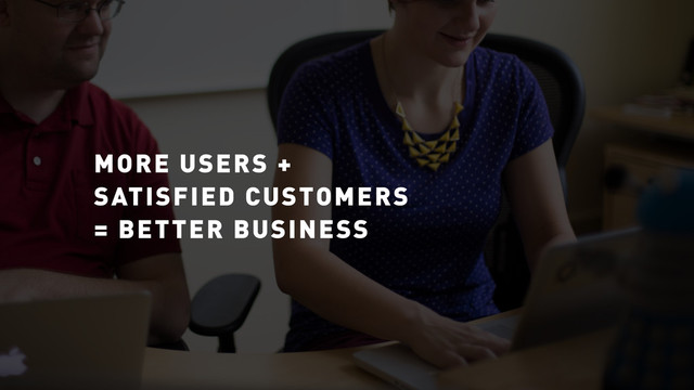 MORE USERS +
SATISFIED CUSTOMERS
= BETTER BUSINESS
