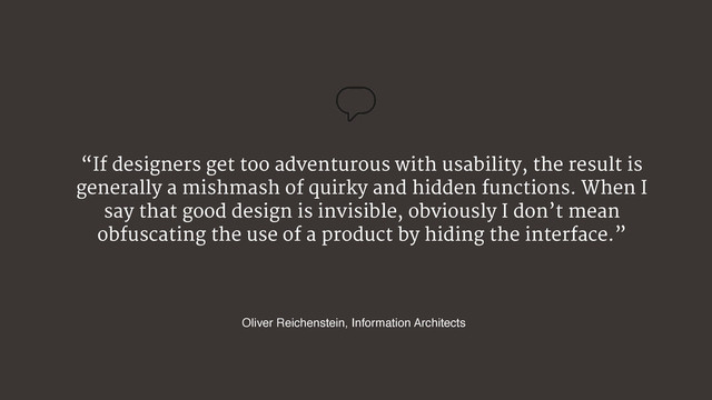 “If designers get too adventurous with usability, the result is
generally a mishmash of quirky and hidden functions. When I
say that good design is invisible, obviously I don’t mean
obfuscating the use of a product by hiding the interface.”
Oliver Reichenstein, Information Architects
