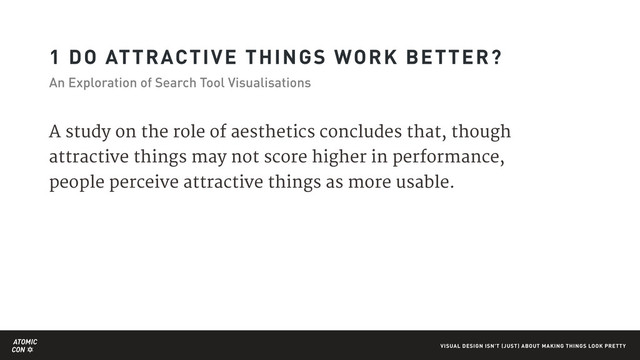 ATOMIC
CON VISUAL DESIGN ISN'T (JUST) ABOUT MAKING THINGS LOOK PRETTY
1 DO ATTRACTIVE THINGS WORK BETTER?
An Exploration of Search Tool Visualisations
A study on the role of aesthetics concludes that, though
attractive things may not score higher in performance,
people perceive attractive things as more usable.
