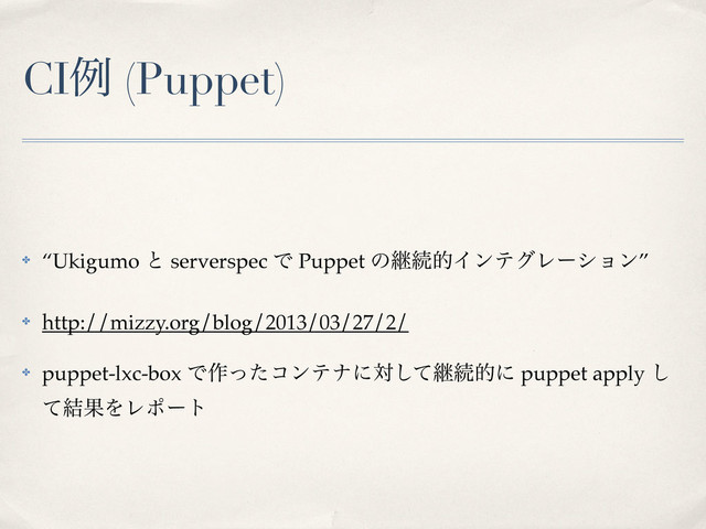 CIྫ (Puppet)
✤ “Ukigumo ͱ serverspec Ͱ Puppet ͷܧଓతΠϯςάϨʔγϣϯ”
✤ http://mizzy.org/blog/2013/03/27/2/
✤ puppet-lxc-box Ͱ࡞ͬͨίϯςφʹରͯ͠ܧଓతʹ puppet apply ͠
ͯ݁ՌΛϨϙʔτ

