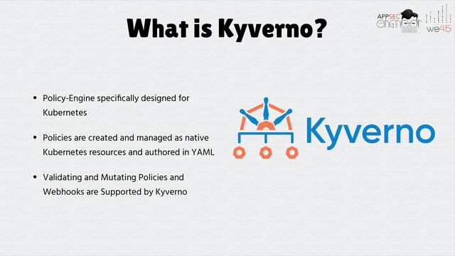 What is Kyverno?
• Policy-Engine speci
fi
cally designed for
Kubernetes


• Policies are created and managed as native
Kubernetes resources and authored in YAML


• Validating and Mutating Policies and
Webhooks are Supported by Kyverno
