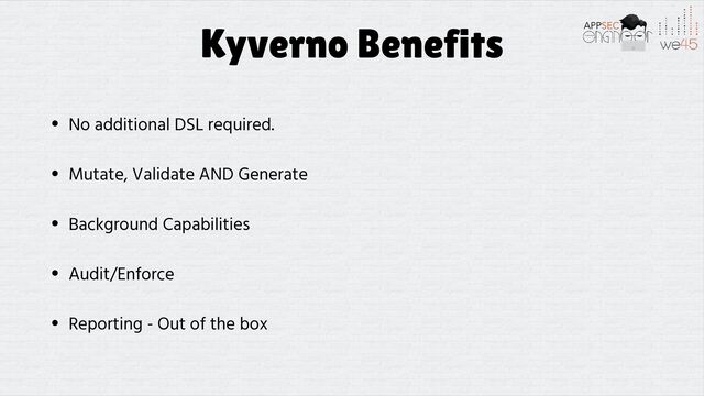 Kyverno Benefits
• No additional DSL required.


• Mutate, Validate AND Generate


• Background Capabilities


• Audit/Enforce


• Reporting - Out of the box
