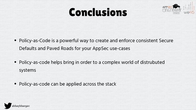 abhaybhargav
Conclusions
• Policy-as-Code is a powerful way to create and enforce consistent Secure
Defaults and Paved Roads for your AppSec use-cases


• Policy-as-code helps bring in order to a complex world of distrubuted
systems


• Policy-as-code can be applied across the stack
