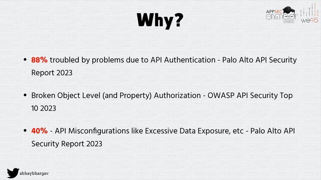 abhaybhargav
Why?
• 88% troubled by problems due to API Authentication - Palo Alto API Security
Report 2023


• Broken Object Level (and Property) Authorization - OWASP API Security Top
10 2023


• 40% - API Miscon
fi
gurations like Excessive Data Exposure, etc - Palo Alto API
Security Report 2023
