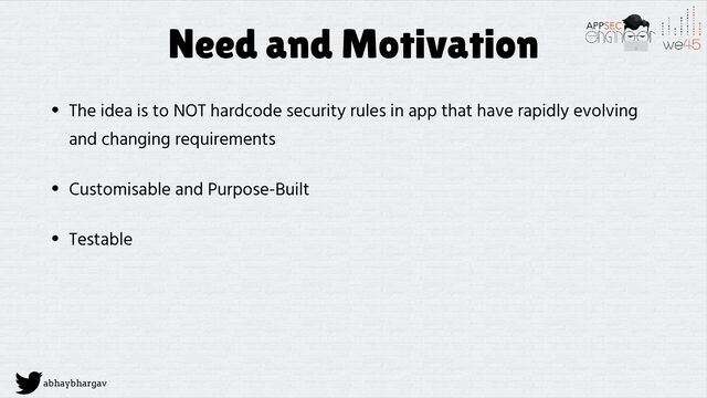 abhaybhargav
Need and Motivation
• The idea is to NOT hardcode security rules in app that have rapidly evolving
and changing requirements
• Customisable and Purpose-Built
• Testable

