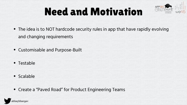 abhaybhargav
Need and Motivation
• The idea is to NOT hardcode security rules in app that have rapidly evolving
and changing requirements
• Customisable and Purpose-Built
• Testable
• Scalable
• Create a “Paved Road” for Product Engineering Teams
