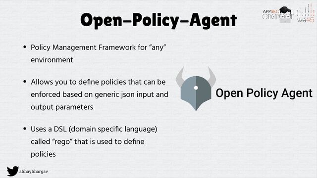 abhaybhargav
Open-Policy-Agent
• Policy Management Framework for “any”
environment


• Allows you to de
fi
ne policies that can be
enforced based on generic json input and
output parameters


• Uses a DSL (domain speci
fi
c language)
called “rego” that is used to de
fi
ne
policies
