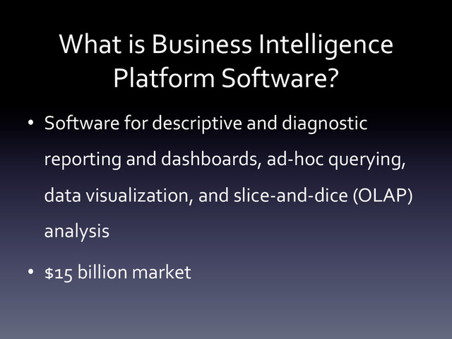 What	  is	  Business	  Intelligence	  
Platform	  Software?	  
•  Software	  for	  descriptive	  and	  diagnostic	  
reporting	  and	  dashboards,	  ad-­‐hoc	  querying,	  
data	  visualization,	  and	  slice-­‐and-­‐dice	  (OLAP)	  
analysis	  
•  $15	  billion	  market	  	  
