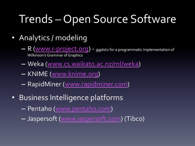 Trends	  –	  Open	  Source	  Software	  
•  Analytics	  /	  modeling	  
–  R	  (www.r-­‐project.org)	  -­‐	  ggplot2	  for	  a	  programmatic	  implementation	  of	  
Wilkinson’s	  Grammar	  of	  Graphics	  
–  Weka	  (www.cs.waikato.ac.nz/ml/weka)	  
–  KNIME	  (www.knime.org)	  
–  RapidMiner	  (www.rapidminer.com)	  
•  Business	  Intelligence	  platforms	  
–  Pentaho	  (www.pentaho.com)	  
–  Jaspersoft	  (www.jaspersoft.com)	  (Tibco)	  
