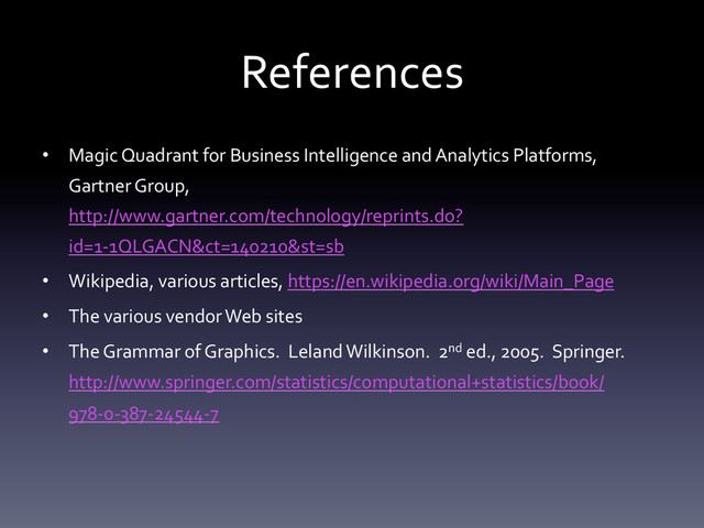 References	  
•  Magic	  Quadrant	  for	  Business	  Intelligence	  and	  Analytics	  Platforms,	  
Gartner	  Group,	  
http://www.gartner.com/technology/reprints.do?
id=1-­‐1QLGACN&ct=140210&st=sb	  
•  Wikipedia,	  various	  articles,	  https://en.wikipedia.org/wiki/Main_Page	  
•  The	  various	  vendor	  Web	  sites	  
•  The	  Grammar	  of	  Graphics.	  	  Leland	  Wilkinson.	  	  2nd	  ed.,	  2005.	  	  Springer.	  
http://www.springer.com/statistics/computational+statistics/book/
978-­‐0-­‐387-­‐24544-­‐7	  
