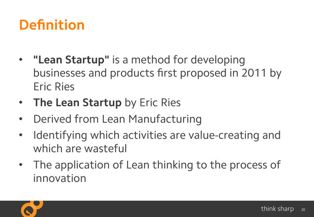 20
Deﬁnition
•  "Lean Startup" is a method for developing
businesses and products ﬁrst proposed in 2011 by
Eric Ries
•  The Lean Startup by Eric Ries
•  Derived from Lean Manufacturing
•  Identifying which activities are value-creating and
which are wasteful
•  The application of Lean thinking to the process of
innovation
