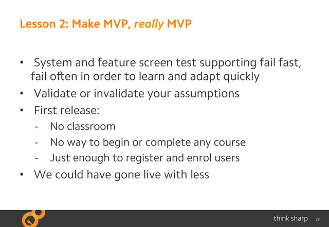 29
Lesson 2: Make MVP, really MVP
•  System and feature screen test supporting fail fast,
fail often in order to learn and adapt quickly
•  Validate or invalidate your assumptions
•  First release:
-  No classroom
-  No way to begin or complete any course
-  Just enough to register and enrol users
•  We could have gone live with less

