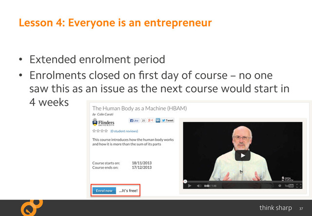 37
Lesson 4: Everyone is an entrepreneur
•  Extended enrolment period
•  Enrolments closed on ﬁrst day of course – no one
saw this as an issue as the next course would start in
4 weeks
