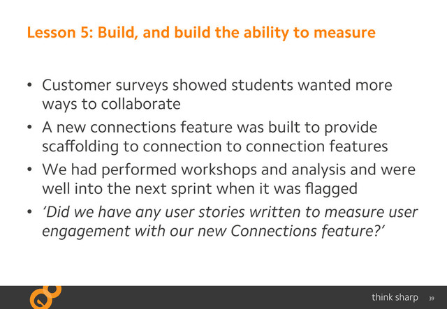 39
Lesson 5: Build, and build the ability to measure
•  Customer surveys showed students wanted more
ways to collaborate
•  A new connections feature was built to provide
scaﬀolding to connection to connection features
•  We had performed workshops and analysis and were
well into the next sprint when it was ﬂagged
•  ‘Did we have any user stories written to measure user
engagement with our new Connections feature?’
