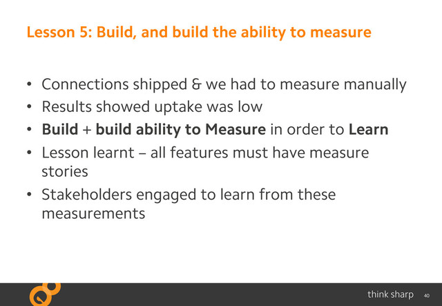 40
Lesson 5: Build, and build the ability to measure
•  Connections shipped & we had to measure manually
•  Results showed uptake was low
•  Build + build ability to Measure in order to Learn
•  Lesson learnt – all features must have measure
stories
•  Stakeholders engaged to learn from these
measurements
