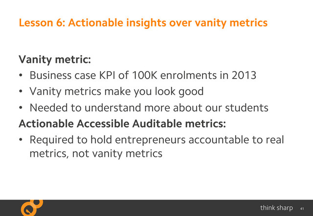41
Lesson 6: Actionable insights over vanity metrics
Vanity metric:
•  Business case KPI of 100K enrolments in 2013
•  Vanity metrics make you look good
•  Needed to understand more about our students
Actionable Accessible Auditable metrics:
•  Required to hold entrepreneurs accountable to real
metrics, not vanity metrics
