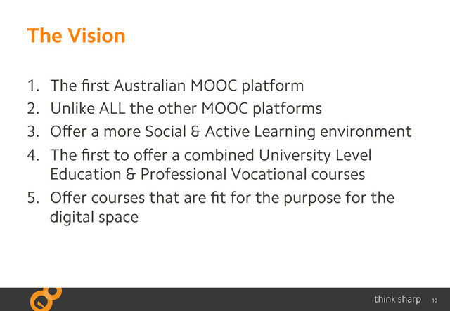 10
The Vision
1.  The ﬁrst Australian MOOC platform
2.  Unlike ALL the other MOOC platforms
3.  Oﬀer a more Social & Active Learning environment
4.  The ﬁrst to oﬀer a combined University Level
Education & Professional Vocational courses
5.  Oﬀer courses that are ﬁt for the purpose for the
digital space
