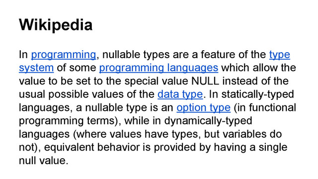 Wikipedia
In programming, nullable types are a feature of the type
system of some programming languages which allow the
value to be set to the special value NULL instead of the
usual possible values of the data type. In statically-typed
languages, a nullable type is an option type (in functional
programming terms), while in dynamically-typed
languages (where values have types, but variables do
not), equivalent behavior is provided by having a single
null value.
