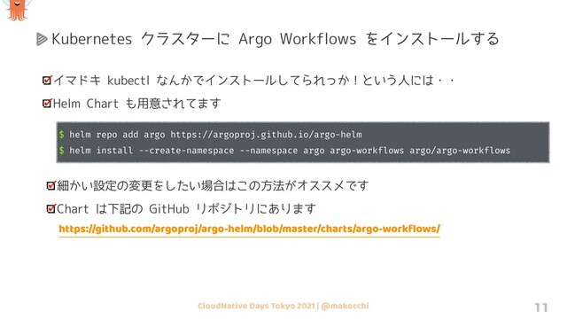 CloudNative Days Tokyo 2021 | @makocchi 11
イマドキ kubectl なんかでインストールしてられっか！という人には・・
Helm Chart も用意されてます
$ helm repo add argo https://argoproj.github.io/argo-helm
$ helm install --create-namespace --namespace argo argo-workflows argo/argo-workflows
細かい設定の変更をしたい場合はこの方法がオススメです
Chart は下記の GitHub リポジトリにあります
https://github.com/argoproj/argo-helm/blob/master/charts/argo-workﬂows/
Kubernetes クラスターに Argo Workflows をインストールする
