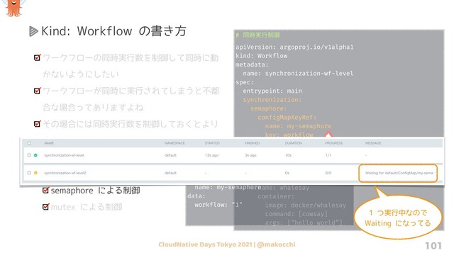 CloudNative Days Tokyo 2021 | @makocchi 101
Kind: Workflow の書き方
ワークフローの同時実行数を制御して同時に動
かないようにしたい
ワークフローが同時に実行されてしまうと不都
合な場合ってありますよね
その場合には同時実行数を制御しておくとより
安全に運用できます
制御するには synchronization を使い、方式
は 2 つあります
semaphore による制御
mutex による制御
# ಉ࣮࣌ߦ੍ޚ
apiVersion: argoproj.io/v1alpha1
kind: Workflow
metadata:
name: synchronization-wf-level
spec:
entrypoint: main
synchronization:
semaphore:
configMapKeyRef:
name: my-semaphore
key: workflow
templates:
- name: main
steps:
- - name: whalesay
template: whalesay
- name: whalesay
container:
image: docker/whalesay
command: [cowsay]
args: ["hello world”]
# semaphore ༻ͷ configMap
apiVersion: v1
kind: ConfigMap
metadata:
name: my-semaphore
data:
workflow: "1"
1 つ実行中なので
Waiting になってる
