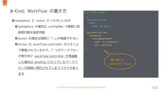 CloudNative Days Tokyo 2021 | @makocchi 103
Kind: Workflow の書き方
semaphore と mutex どっちがいいのか
semaphore の場合は configMap で柔軟に同
時実行数を設定可能
mutex の場合は同時に 1 しか制御できない
mutex は workflow-controller のメモリ上
で管理されているので、1 つのワークフロー
が実行中に workflow-controller が再起動
した場合は pending になっているワークフ
ローが同時に実行されてしまうリスクがあり
ます
# Ͳ͕͍͍ͬͪͷ͔ʁ
...
synchronization:
mutex:
name: my-mutex
...
synchronization:
semaphore:
configMapKeyRef:
name: my-semaphore
key: workflow
...
個人的には・・
semaphore かなぁ
