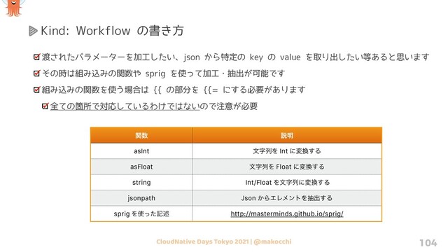 CloudNative Days Tokyo 2021 | @makocchi 104
Kind: Workflow の書き方
渡されたパラメーターを加工したい、json から特定の key の value を取り出したい等あると思います
その時は組み込みの関数や sprig を使って加工・抽出が可能です
組み込みの関数を使う場合は {{ の部分を {{= にする必要があります
全ての箇所で対応しているわけではないので注意が必要
ؔ਺ આ໌
asInt จࣈྻΛ Int ʹม׵͢Δ
asFloat จࣈྻΛ Float ʹม׵͢Δ
string Int/Float Λจࣈྻʹม׵͢Δ
jsonpath Json ͔ΒΤϨϝϯτΛநग़͢Δ
sprig Λ࢖ͬͨهड़ http://masterminds.github.io/sprig/
