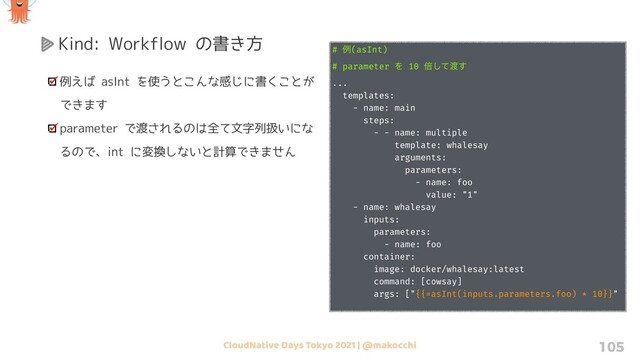 CloudNative Days Tokyo 2021 | @makocchi 105
Kind: Workflow の書き方
例えば asInt を使うとこんな感じに書くことが
できます
parameter で渡されるのは全て文字列扱いにな
るので、int に変換しないと計算できません
# ྫ(asInt)
# parameter Λ 10 ഒͯ͠౉͢
...
templates:
- name: main
steps:
- - name: multiple
template: whalesay
arguments:
parameters:
- name: foo
value: "1"
- name: whalesay
inputs:
parameters:
- name: foo
container:
image: docker/whalesay:latest
command: [cowsay]
args: ["{{=asInt(inputs.parameters.foo) * 10}}"
