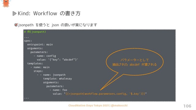 CloudNative Days Tokyo 2021 | @makocchi 106
Kind: Workflow の書き方
jsonpath を使うと json の扱いが楽になります
# ྫ(jsonpath)
...
spec:
entrypoint: main
arguments:
parameters:
- name: config
value: '{"key": “abcdef"}'
templates:
- name: main
steps:
- - name: jsonpath
template: whalesay
arguments:
parameters:
- name: foo
value: "{{=jsonpath(workflow.parameters.config, '$.key')}}"
...
パラメーターとして
抽出された abcdef が渡される
