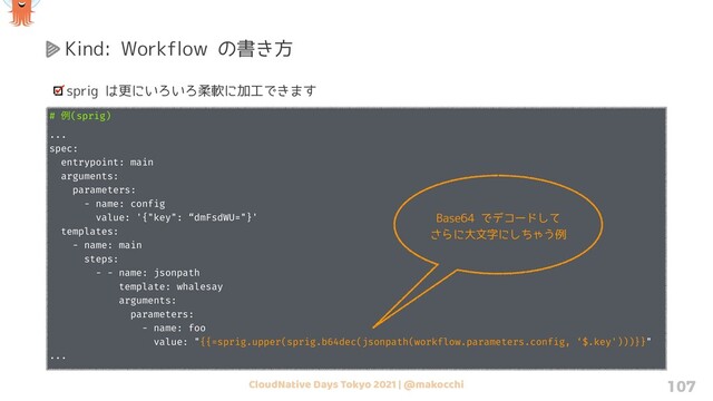 CloudNative Days Tokyo 2021 | @makocchi 107
Kind: Workflow の書き方
sprig は更にいろいろ柔軟に加工できます
# ྫ(sprig)
...
spec:
entrypoint: main
arguments:
parameters:
- name: config
value: '{"key": “dmFsdWU="}'
templates:
- name: main
steps:
- - name: jsonpath
template: whalesay
arguments:
parameters:
- name: foo
value: "{{=sprig.upper(sprig.b64dec(jsonpath(workflow.parameters.config, ‘$.key')))}}"
...
Base64 でデコードして
さらに大文字にしちゃう例
