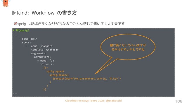 CloudNative Days Tokyo 2021 | @makocchi 108
Kind: Workflow の書き方
sprig は記述が長くなりがちなのでこんな感じで書いても大丈夫です
# ྫ(sprig)
...
- name: main
steps:
- - name: jsonpath
template: whalesay
arguments:
parameters:
- name: foo
value: >-
{{=
sprig.upper(
sprig.b64dec(
jsonpath(workflow.parameters.config, '$.key')
)
)
}}
...
縦に長くなっちゃいますが
分かりやすいかもですね
