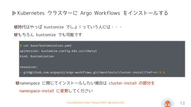 CloudNative Days Tokyo 2021 | @makocchi 12
時代はやっぱ kustomize でしょ！っていう人には・・・
もちろん kustomize でも可能です
$ cat base/kustomization.yaml
apiVersion: kustomize.config.k8s.io/v1beta1
kind: Kustomization
resources:
- git@github.com:argoproj/argo-workflows.git/manifests/cluster-install?ref=vN.N.N
namespace に閉じてインストールしたい場合は cluster-install の部分を
namespace-install に変更してください
Kubernetes クラスターに Argo Workflows をインストールする
