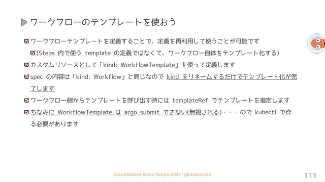 CloudNative Days Tokyo 2021 | @makocchi 111
ワークフローのテンプレートを使おう
ワークフローテンプレートを定義することで、定義を再利用して使うことが可能です
(Steps 内で使う template の定義ではなくて、ワークフロー自体をテンプレート化する)
カスタムリソースとして「kind: WorkflowTemplate」を使って定義します
spec の内容は「kind: Workflow」と同じなので kind をリネームするだけでテンプレート化が完
了します
ワークフロー側からテンプレートを呼び出す時には templateRef でテンプレートを指定します
ちなみに WorkflowTemplate は argo submit できない(無視される)・・・ので kubectl で作
る必要があります

