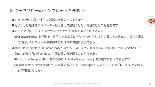 CloudNative Days Tokyo 2021 | @makocchi 114
いったいテンプレート化に旨味はあるのでしょうか？
同じような処理をパラメーターだけ変えて処理させたい場合にはとても有効です
またテンプレートは CronWorkflow からも参照することができます
CronWorkflow を手動でも実行できるように Workflow としても定義しておきたい、なんて場合
には同じテンプレートを参照するだけなので楽に実現できる
WorkflowTemplate は namespaced なリソースですが、WorkflowTemplate と同じものとして
ClusterWorkflowTemplate も同じ使い方で使うことができます
workflowTemplateRef をする時に「clusterScope: true」を設定するだけで使えます
ClusterWorkflowTemplate を定義することで、namespace をまたいでテンプレートを使い回すこ
とが可能になります
ワークフローのテンプレートを使おう
